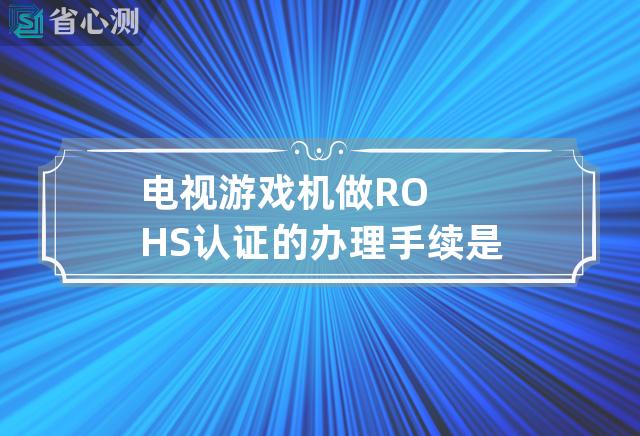 电视游戏机做ROHS认证的办理手续是什么